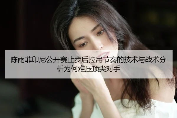 陈雨菲印尼公开赛止步后拉吊节奏的技术与战术分析为何难压顶尖对手